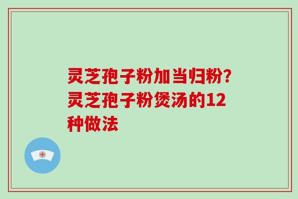灵芝孢子粉加当归粉？灵芝孢子粉煲汤的12种做法