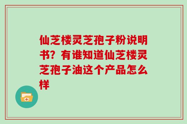 仙芝楼灵芝孢子粉说明书？有谁知道仙芝楼灵芝孢子油这个产品怎么样