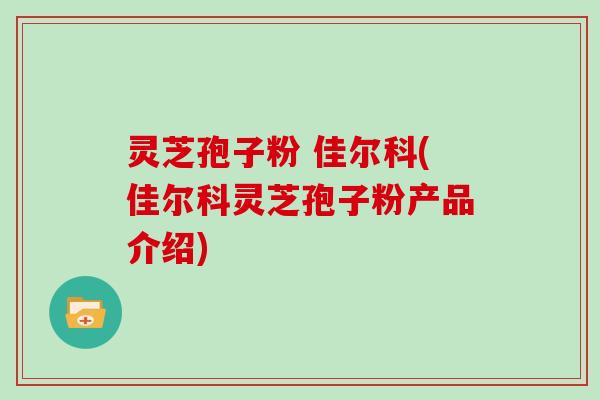 灵芝孢子粉 佳尔科(佳尔科灵芝孢子粉产品介绍)