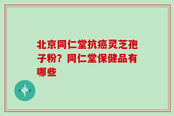 北京同仁堂抗癌灵芝孢子粉？同仁堂保健品有哪些