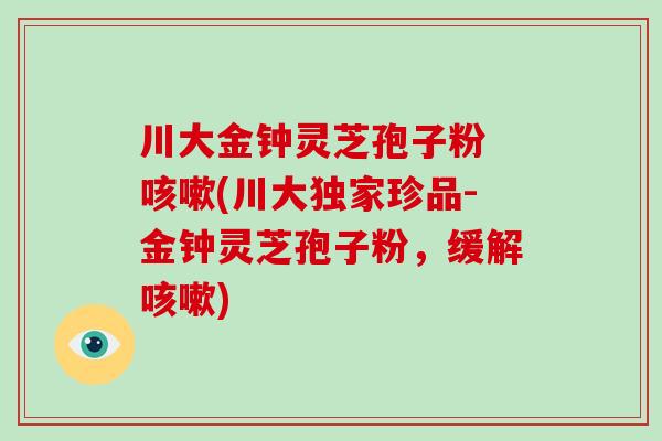 川大金钟灵芝孢子粉 咳嗽(川大独家珍品-金钟灵芝孢子粉，缓解咳嗽)