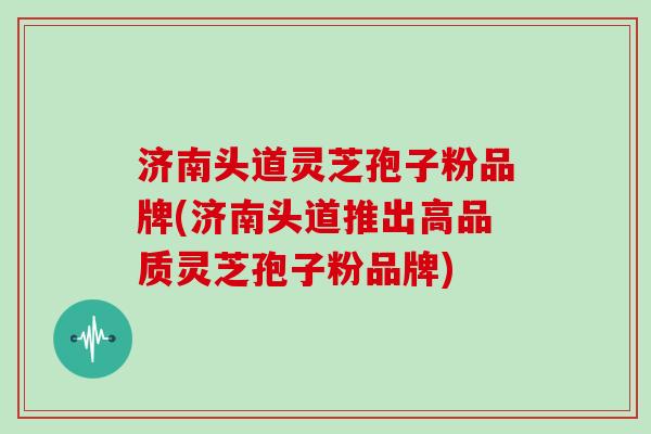 济南头道灵芝孢子粉品牌(济南头道推出高品质灵芝孢子粉品牌)