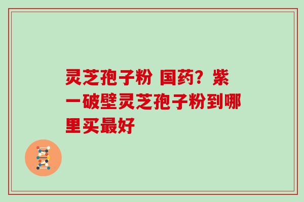 灵芝孢子粉 国药？紫一破壁灵芝孢子粉到哪里买最好