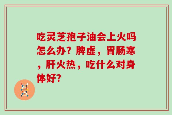 吃灵芝孢子油会上火吗怎么办？脾虚，胃肠寒，肝火热，吃什么对身体好？