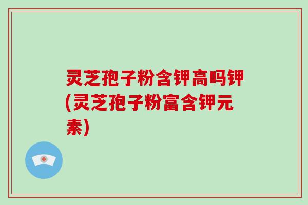 灵芝孢子粉含钾高吗钾(灵芝孢子粉富含钾元素)