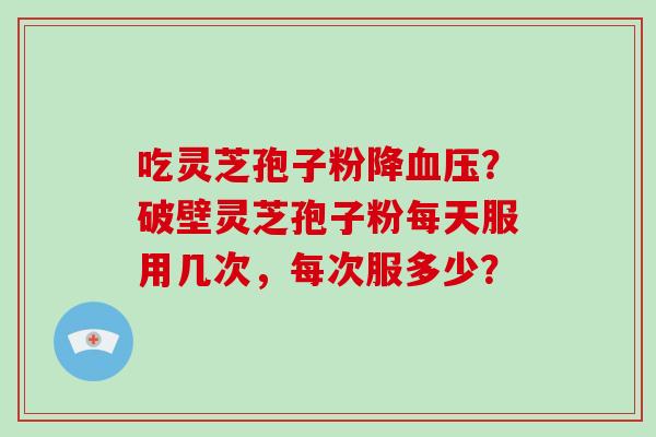 吃灵芝孢子粉降血压？破壁灵芝孢子粉每天服用几次，每次服多少？
