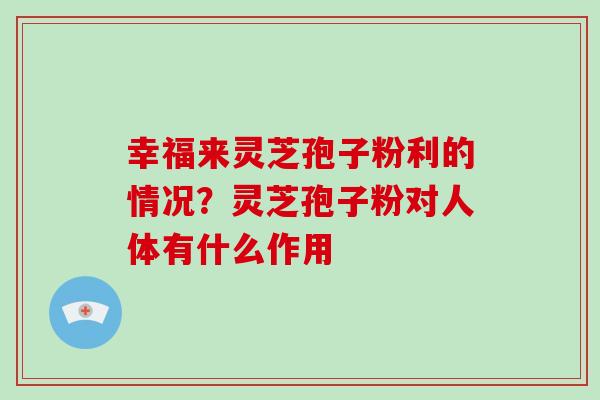 幸福来灵芝孢子粉利的情况？灵芝孢子粉对人体有什么作用