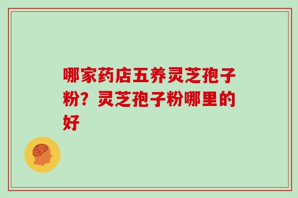 哪家药店五养灵芝孢子粉？灵芝孢子粉哪里的好