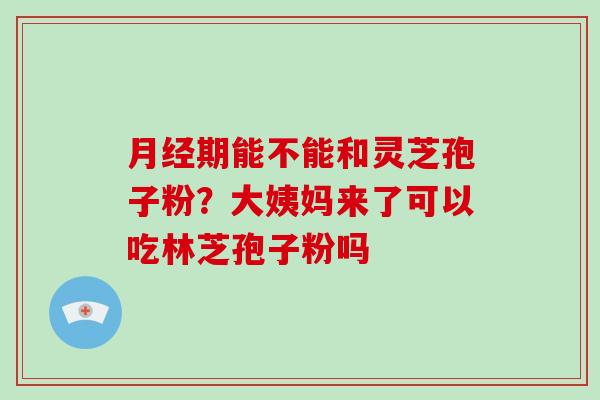月经期能不能和灵芝孢子粉？大姨妈来了可以吃林芝孢子粉吗