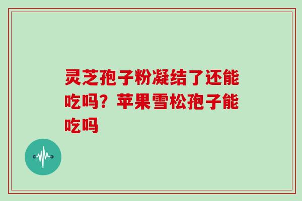 灵芝孢子粉凝结了还能吃吗？苹果雪松孢子能吃吗