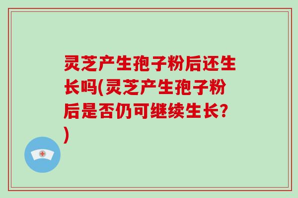 灵芝产生孢子粉后还生长吗(灵芝产生孢子粉后是否仍可继续生长？)