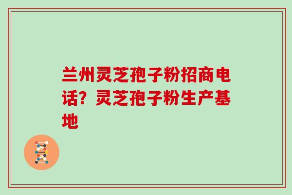 兰州灵芝孢子粉招商电话？灵芝孢子粉生产基地