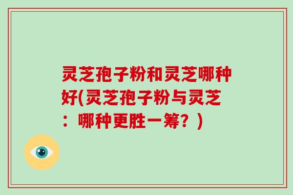 灵芝孢子粉和灵芝哪种好(灵芝孢子粉与灵芝：哪种更胜一筹？)