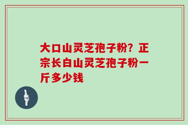 大口山灵芝孢子粉？正宗长白山灵芝孢子粉一斤多少钱