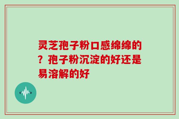 灵芝孢子粉口感绵绵的？孢子粉沉淀的好还是易溶解的好