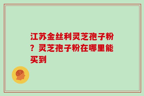江苏金丝利灵芝孢子粉？灵芝孢子粉在哪里能买到