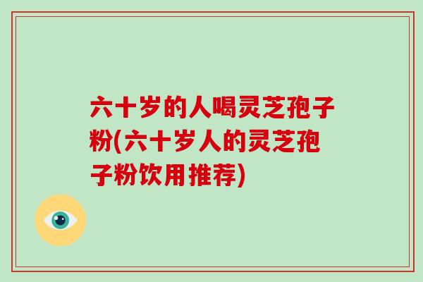 六十岁的人喝灵芝孢子粉(六十岁人的灵芝孢子粉饮用推荐)-第1张图片-灵芝大师 六十岁的人喝灵芝孢子粉(六十岁人的灵芝孢子粉饮用推荐)-第1张图片-灵芝大师
