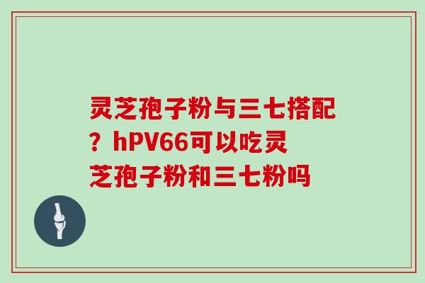 灵芝孢子粉与三七搭配?hPV66可以吃灵芝孢子粉和三七粉吗-第1张图片-灵芝大师 灵芝孢子粉与三七搭配?hPV66可以吃灵芝孢子粉和三七粉吗-第1张图片-灵芝大师