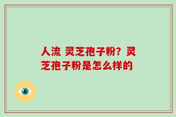 人流 灵芝孢子粉？灵芝孢子粉是怎么样的