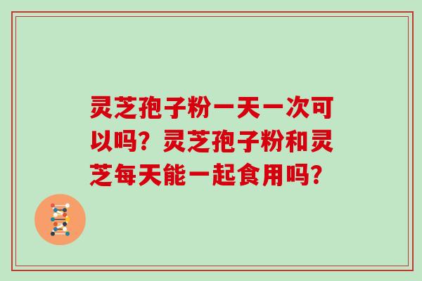 灵芝孢子粉一天一次可以吗？灵芝孢子粉和灵芝每天能一起食用吗？