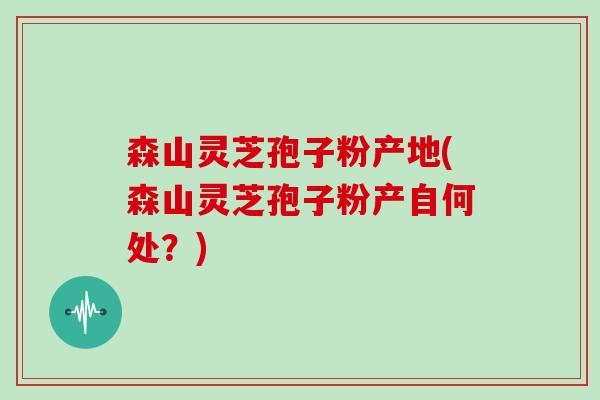 森山灵芝孢子粉产地(森山灵芝孢子粉产自何处？)