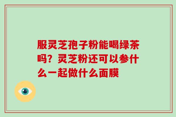 服灵芝孢子粉能喝绿茶吗？灵芝粉还可以参什么一起做什么面膜