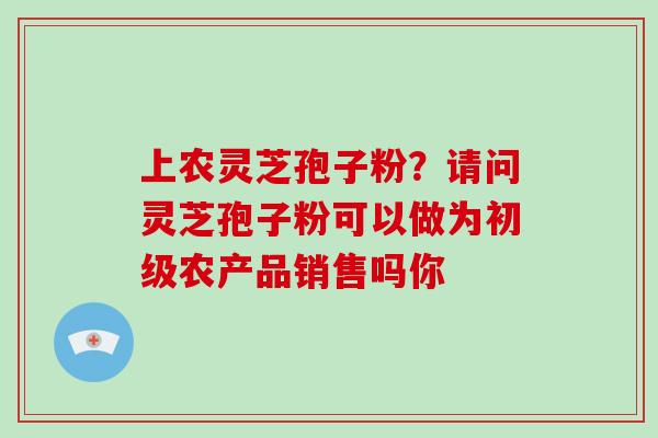 上农灵芝孢子粉？请问灵芝孢子粉可以做为初级农产品销售吗你