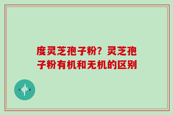 度灵芝孢子粉？灵芝孢子粉有机和无机的区别