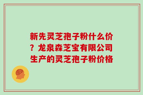 新先灵芝孢子粉什么价？龙泉森芝宝有限公司生产的灵芝孢子粉价格