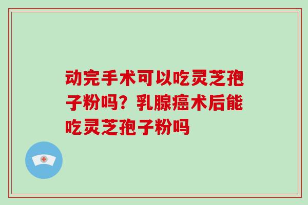 动完手术可以吃灵芝孢子粉吗？乳腺癌术后能吃灵芝孢子粉吗