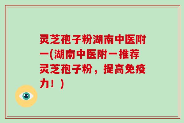 灵芝孢子粉湖南中医附一(湖南中医附一推荐灵芝孢子粉，提高免疫力！)