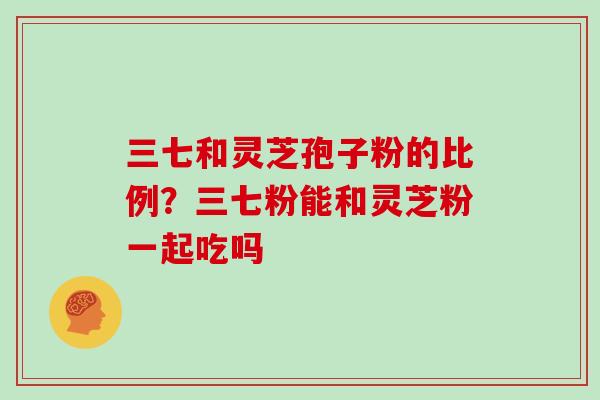 三七和灵芝孢子粉的比例？三七粉能和灵芝粉一起吃吗