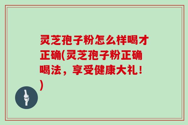 灵芝孢子粉怎么样喝才正确(灵芝孢子粉正确喝法，享受健康大礼！)
