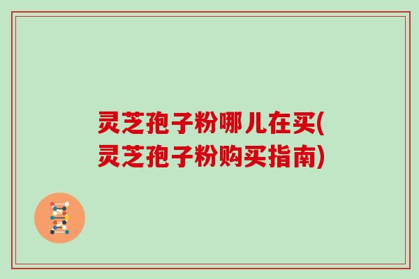 灵芝孢子粉哪儿在买(灵芝孢子粉购买指南)