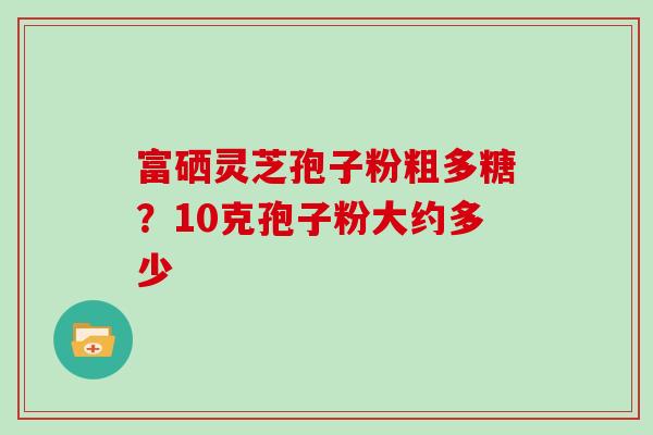 富硒灵芝孢子粉粗多糖？10克孢子粉大约多少
