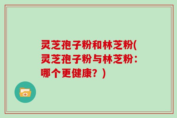 灵芝孢子粉和林芝粉(灵芝孢子粉与林芝粉：哪个更健康？)