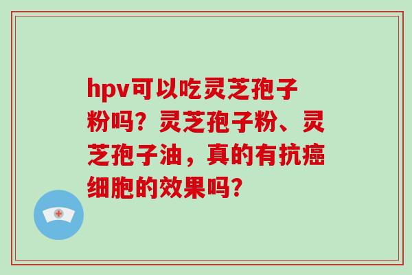 hpv可以吃灵芝孢子粉吗？灵芝孢子粉、灵芝孢子油，真的有抗癌细胞的效果吗？