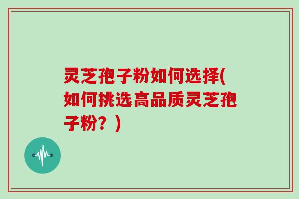 灵芝孢子粉如何选择(如何挑选高品质灵芝孢子粉？)