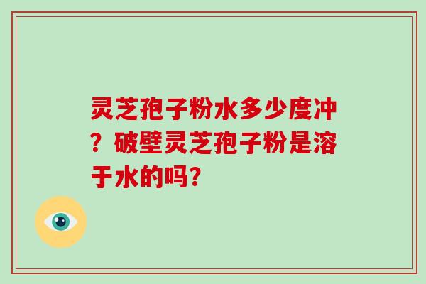 灵芝孢子粉水多少度冲？破壁灵芝孢子粉是溶于水的吗？
