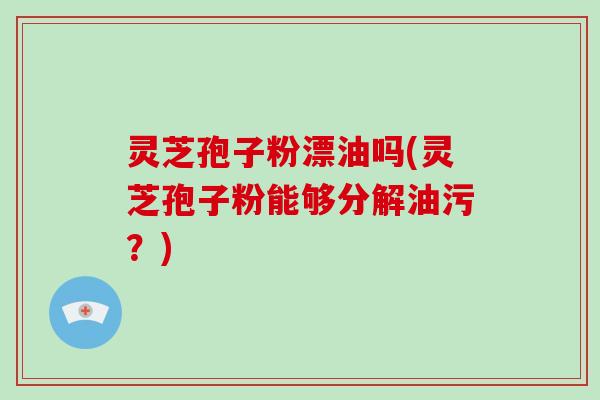 灵芝孢子粉漂油吗(灵芝孢子粉能够分解油污？)
