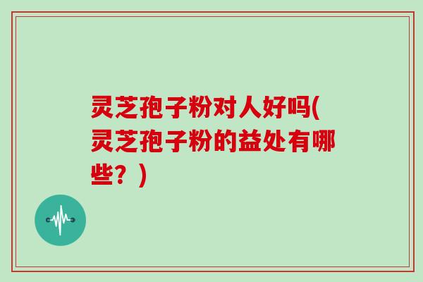 灵芝孢子粉对人好吗(灵芝孢子粉的益处有哪些？)