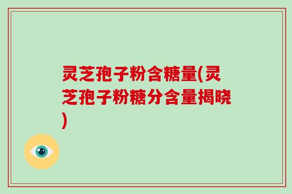 灵芝孢子粉含糖量(灵芝孢子粉糖分含量揭晓)