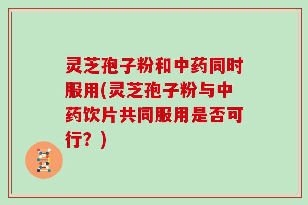 灵芝孢子粉和中药同时服用(灵芝孢子粉与中药饮片共同服用是否可行？)