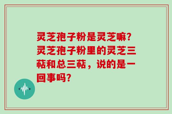 灵芝孢子粉是灵芝嘛？灵芝孢子粉里的灵芝三萜和总三萜，说的是一回事吗？
