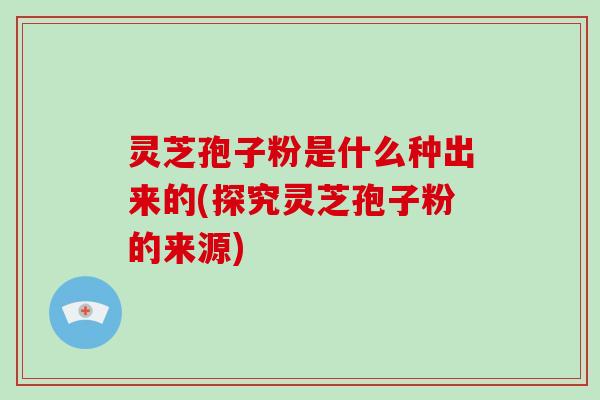 灵芝孢子粉是什么种出来的(探究灵芝孢子粉的来源)