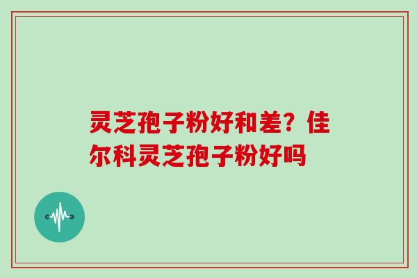 灵芝孢子粉好和差？佳尔科灵芝孢子粉好吗