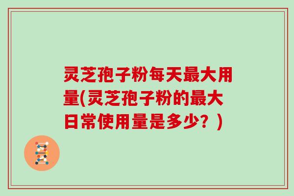 灵芝孢子粉每天最大用量(灵芝孢子粉的最大日常使用量是多少？)