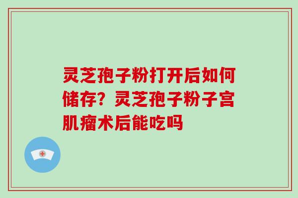 灵芝孢子粉打开后如何储存?灵芝孢子粉子宫肌瘤术后能吃吗-第1张图片-灵芝大师 灵芝孢子粉打开后如何储存?灵芝孢子粉子宫肌瘤术后能吃吗-第1张图片-灵芝大师