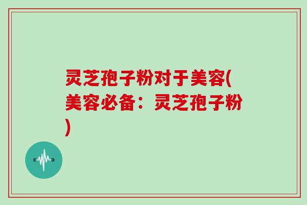 灵芝孢子粉对于美容(美容必备：灵芝孢子粉)
