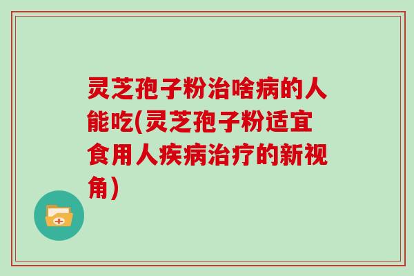 灵芝孢子粉治啥病的人能吃(灵芝孢子粉适宜食用人疾病治疗的新视角)
